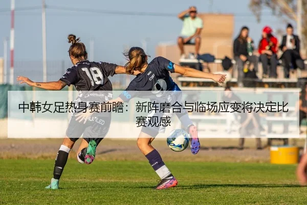 中韩女足热身赛前瞻：新阵磨合与临场应变将决定比赛观感（aitiyu）